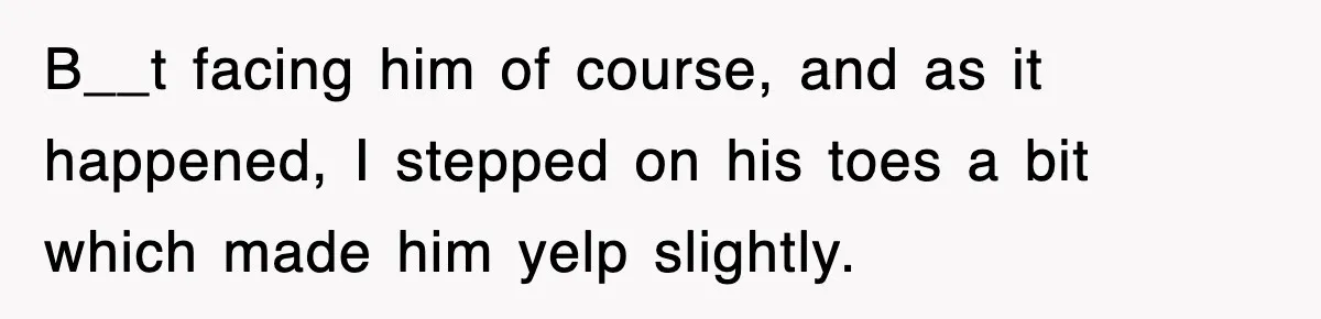 B__t facing him of course, and as it happened, I stepped on his toes a bit which made him yelp slightly.