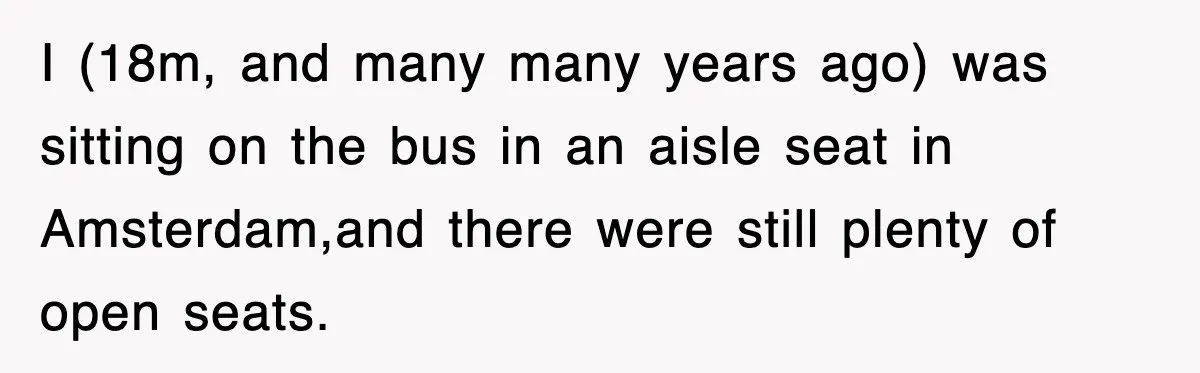 I (18m, and many many years ago) was sitting on the bus in an aisle seat in Amsterdam,and there were still plenty of open seats.