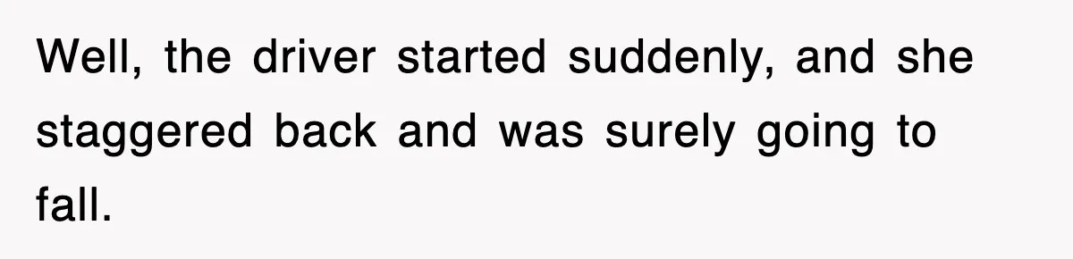 Well, the driver started suddenly, and she staggered back and was surely going to fall.