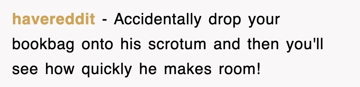 havereddit − Accidentally drop your bookbag onto his scrotum and then you'll see how quickly he makes room!