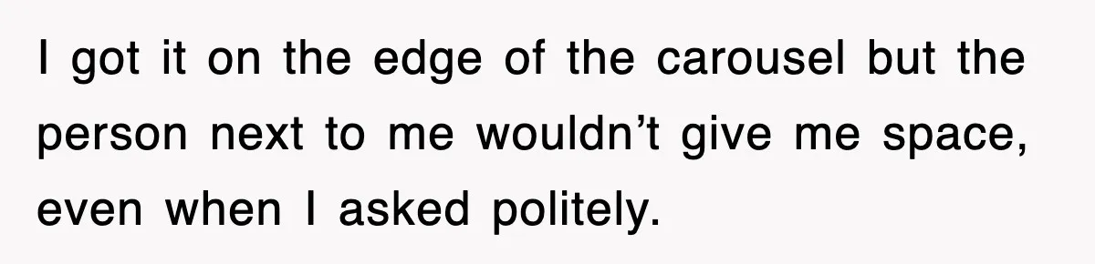 I got it on the edge of the carousel but the person next to me wouldn’t give me space, even when I asked politely.