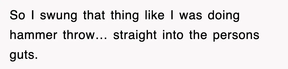 So I swung that thing like I was doing hammer throw… straight into the persons guts.