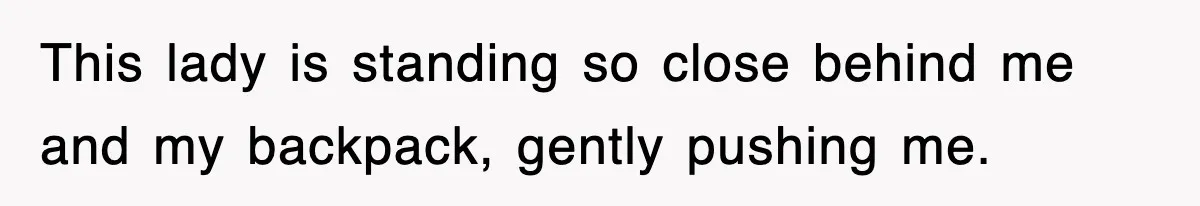 This lady is standing so close behind me and my backpack, gently pushing me.