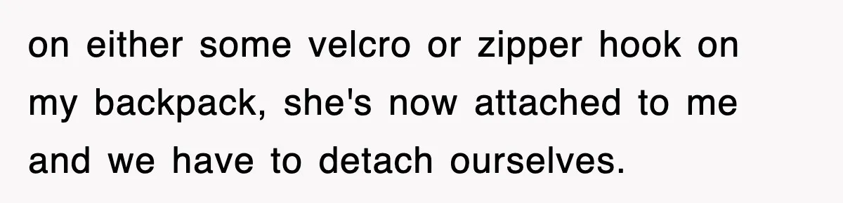 on either some velcro or zipper hook on my backpack, she's now attached to me and we have to detach ourselves.