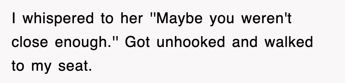 I whispered to her ''Maybe you weren't close enough.'' Got unhooked and walked to my seat.