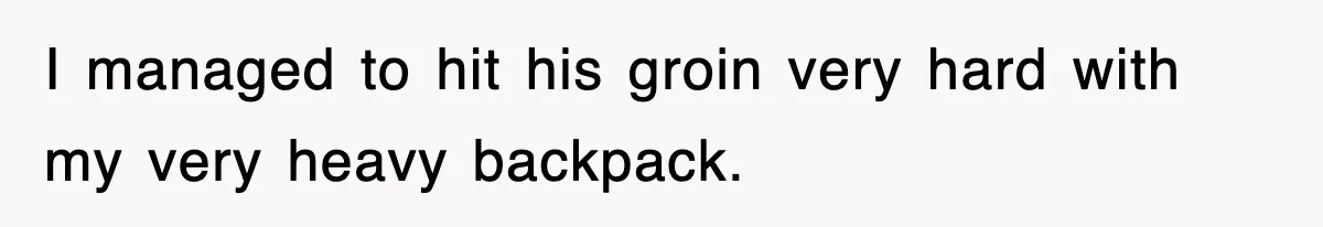 I managed to hit his groin very hard with my very heavy backpack.