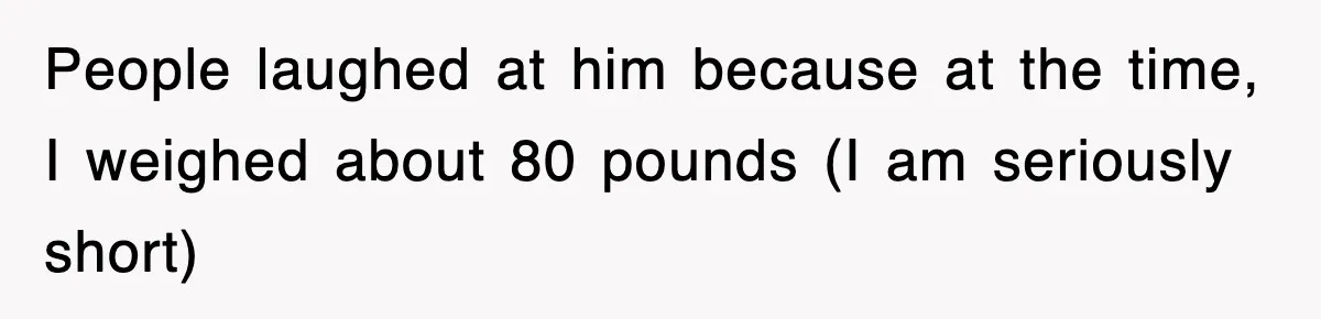 People laughed at him because at the time, I weighed about 80 pounds (I am seriously short)