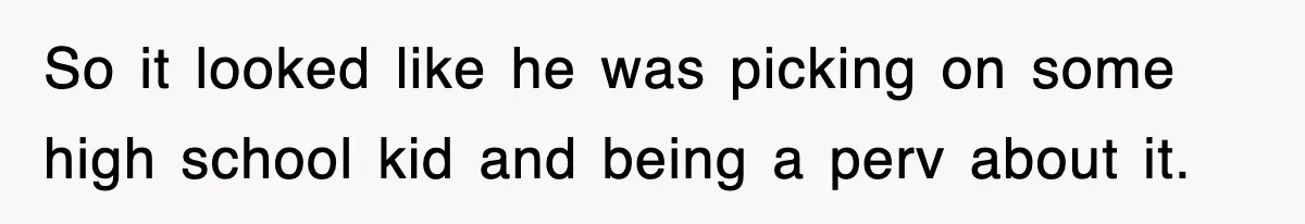 So it looked like he was picking on some high school kid and being a perv about it.