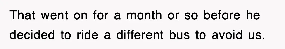 That went on for a month or so before he decided to ride a different bus to avoid us.