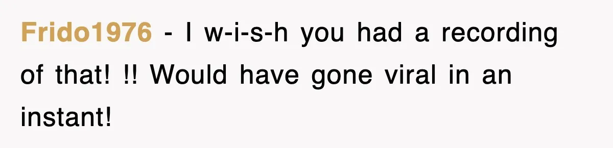 Frido1976 − I w-i-s-h you had a recording of that! !! Would have gone viral in an instant!