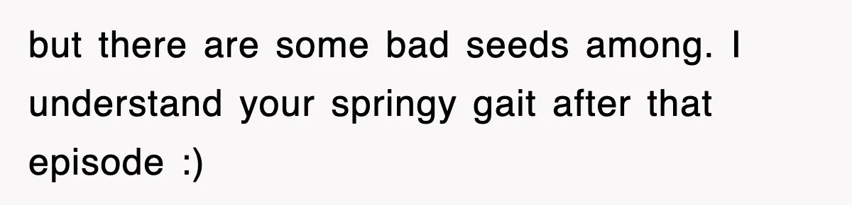 but there are some bad seeds among. I understand your springy gait after that episode :)