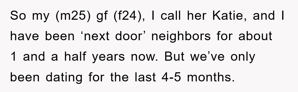 So my (m25) gf (f24), I call her Katie, and I have been ‘next door’ neighbors for about 1 and a half years now. But we’ve only been dating for...