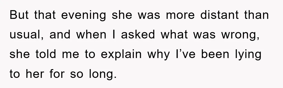 But that evening she was more distant than usual, and when I asked what was wrong, she told me to explain why I’ve been lying to her for so long.