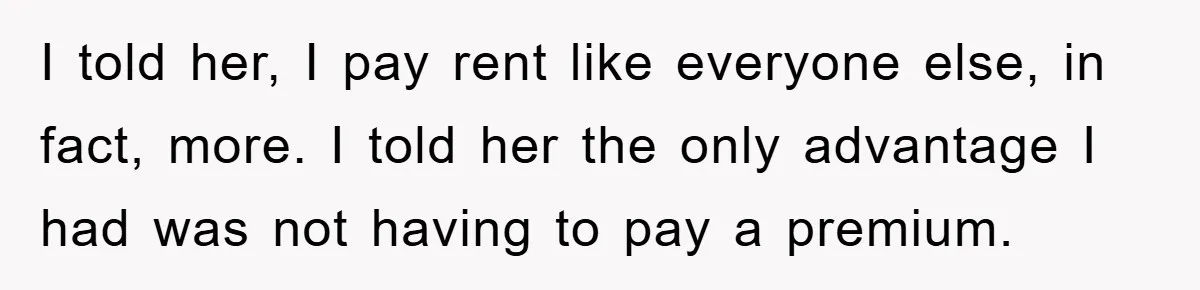 I told her, I pay rent like everyone else, in fact, more. I told her the only advantage I had was not having to pay a premium.