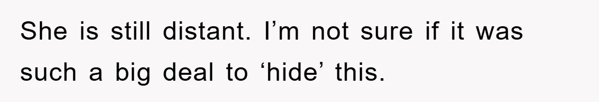 She is still distant. I’m not sure if it was such a big deal to ‘hide’ this.