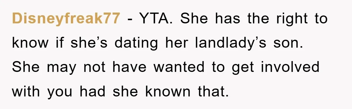 Disneyfreak77 − YTA. She has the right to know if she’s dating her landlady’s son. She may not have wanted to get involved with you had she known that.