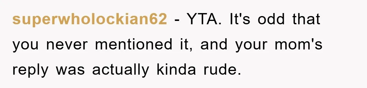 superwholockian62 − YTA. It's odd that you never mentioned it, and your mom's reply was actually kinda rude.