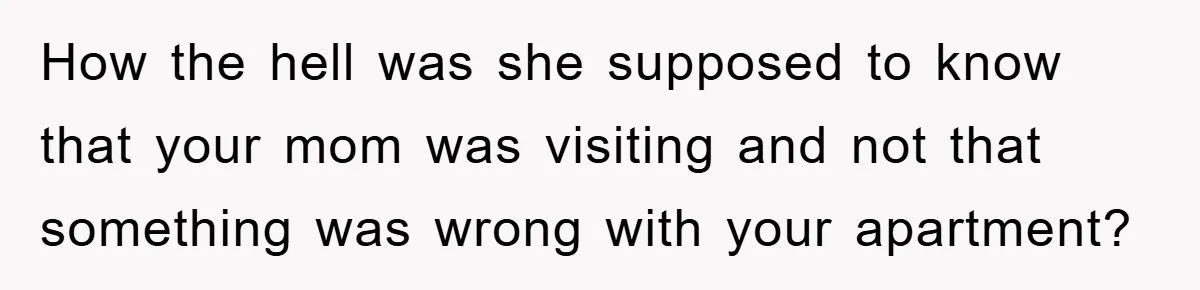 How the hell was she supposed to know that your mom was visiting and not that something was wrong with your apartment?