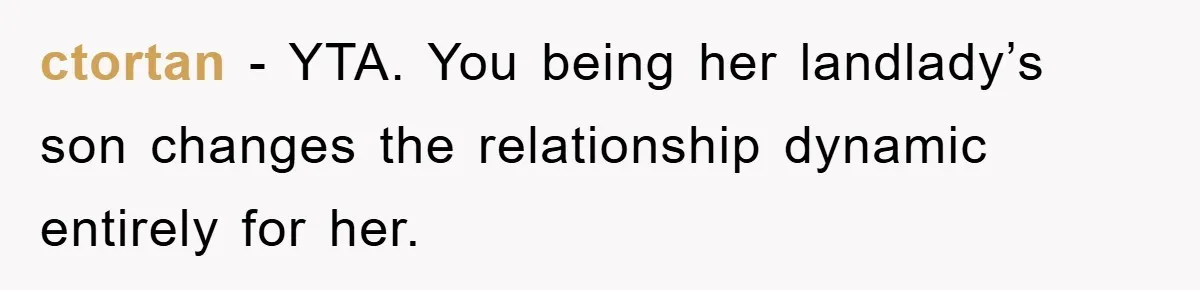 ctortan − YTA. You being her landlady’s son changes the relationship dynamic entirely for her.