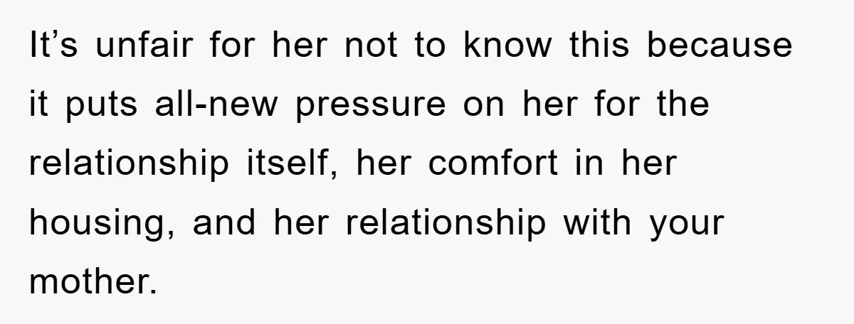 It’s unfair for her not to know this because it puts all-new pressure on her for the relationship itself, her comfort in her housing, and her relationship with your mother.