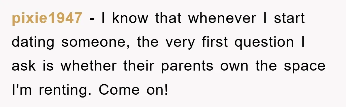 pixie1947 − I know that whenever I start dating someone, the very first question I ask is whether their parents own the space I'm renting. Come on!