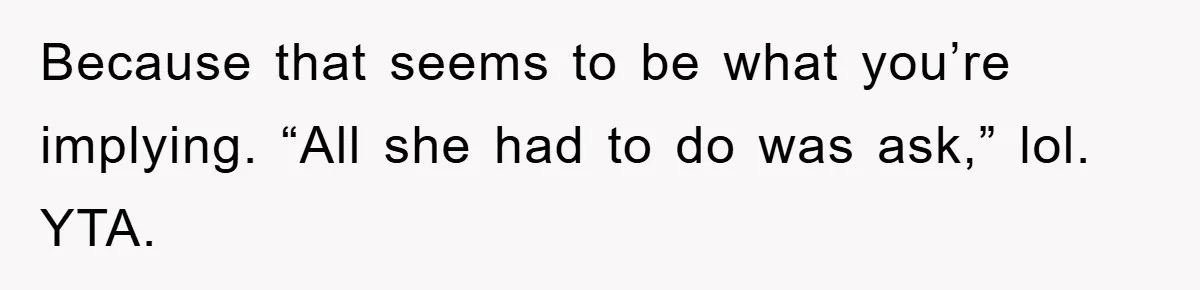 Because that seems to be what you’re implying. “All she had to do was ask,” lol. YTA.