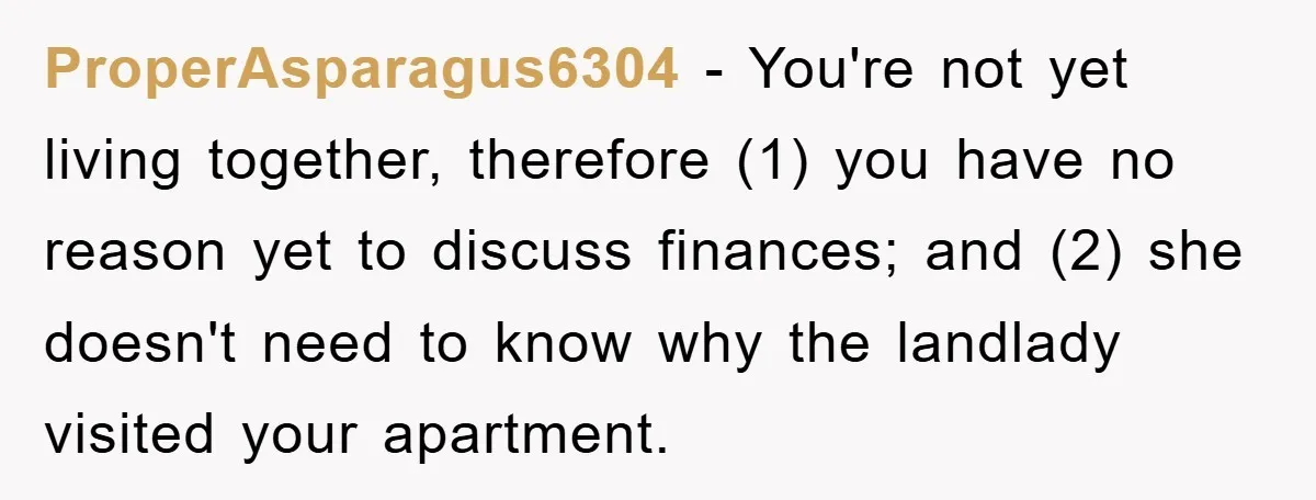 ProperAsparagus6304 − You're not yet living together, therefore (1) you have no reason yet to discuss finances; and (2) she doesn't need to know why the landlady visited your apartment.