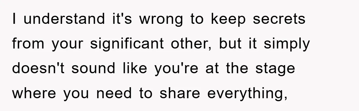 I understand it's wrong to keep secrets from your significant other, but it simply doesn't sound like you're at the stage where you need to share everything,
