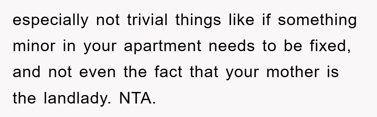 especially not trivial things like if something minor in your apartment needs to be fixed, and not even the fact that your mother is the landlady. NTA.