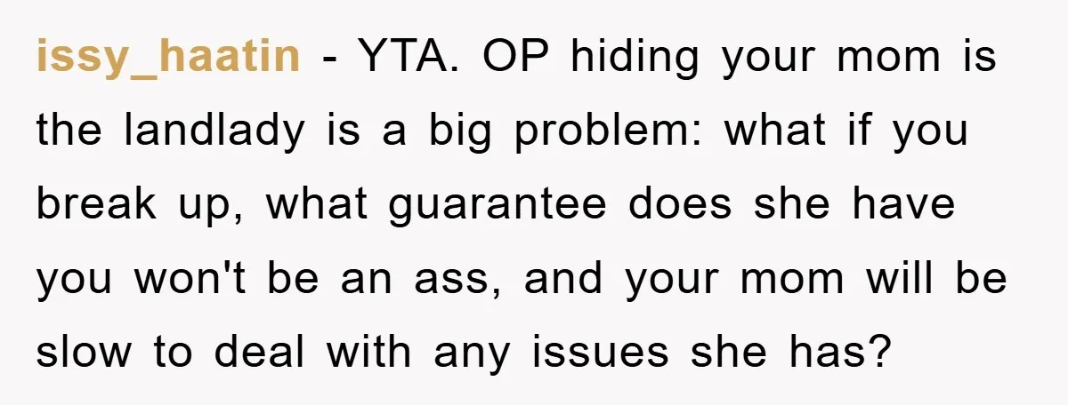 issy_haatin − YTA. OP hiding your mom is the landlady is a big problem: what if you break up, what guarantee does she have you won't be an ass, and...