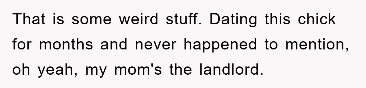 That is some weird stuff. Dating this chick for months and never happened to mention, oh yeah, my mom's the landlord.