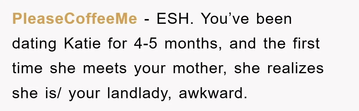 PleaseCoffeeMe − ESH. You’ve been dating Katie for 4-5 months, and the first time she meets your mother, she realizes she is/ your landlady, awkward.