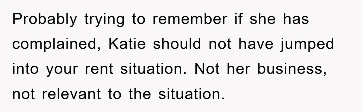 Probably trying to remember if she has complained, Katie should not have jumped into your rent situation. Not her business, not relevant to the situation.