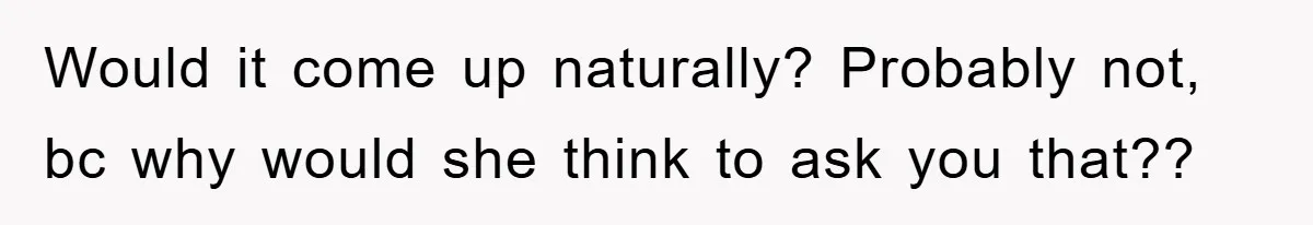 Would it come up naturally? Probably not, bc why would she think to ask you that??