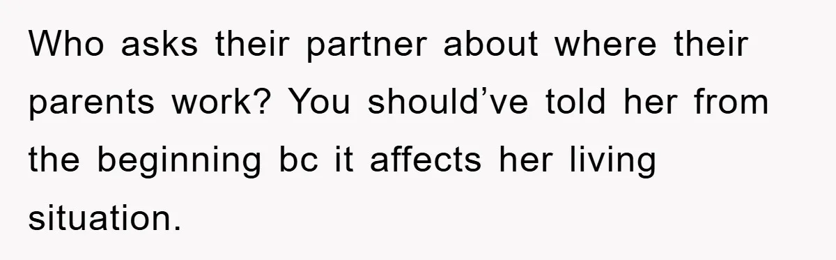 Who asks their partner about where their parents work? You should’ve told her from the beginning bc it affects her living situation.