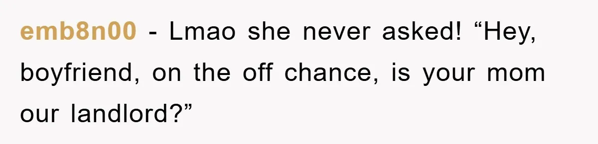 emb8n00 − Lmao she never asked! “Hey, boyfriend, on the off chance, is your mom our landlord?”
