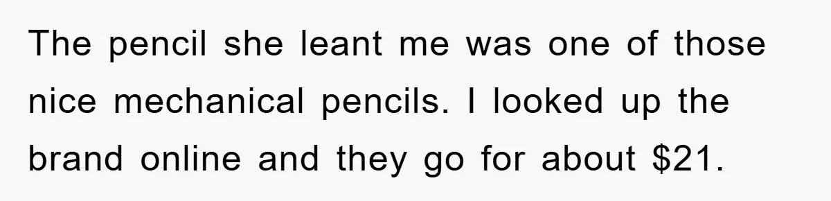 The pencil she leant me was one of those nice mechanical pencils. I looked up the brand online and they go for about $21.