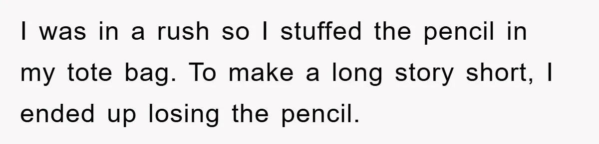 I was in a rush so I stuffed the pencil in my tote bag. To make a long story short, I ended up losing the pencil.