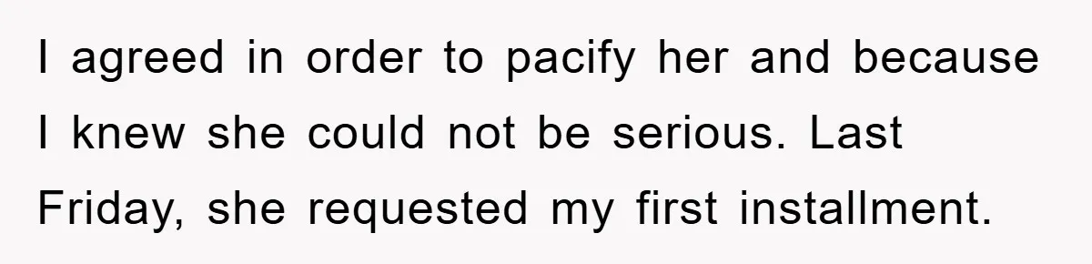 I agreed in order to pacify her and because I knew she could not be serious. Last Friday, she requested my first installment.