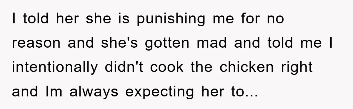 I told her she is punishing me for no reason and she's gotten mad and told me I intentionally didn't cook the chicken right and Im always expecting her to...