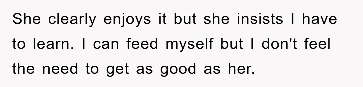She clearly enjoys it but she insists I have to learn. I can feed myself but I don't feel the need to get as good as her.