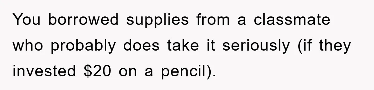 You borrowed supplies from a classmate who probably does take it seriously (if they invested $20 on a pencil).