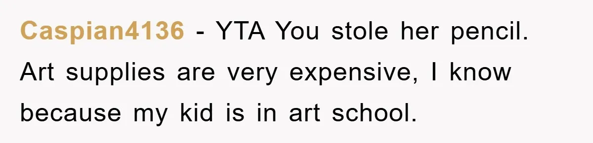 Caspian4136 − YTA You stole her pencil. Art supplies are very expensive, I know because my kid is in art school.
