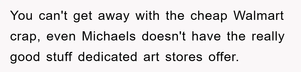 You can't get away with the cheap Walmart crap, even Michaels doesn't have the really good stuff dedicated art stores offer.