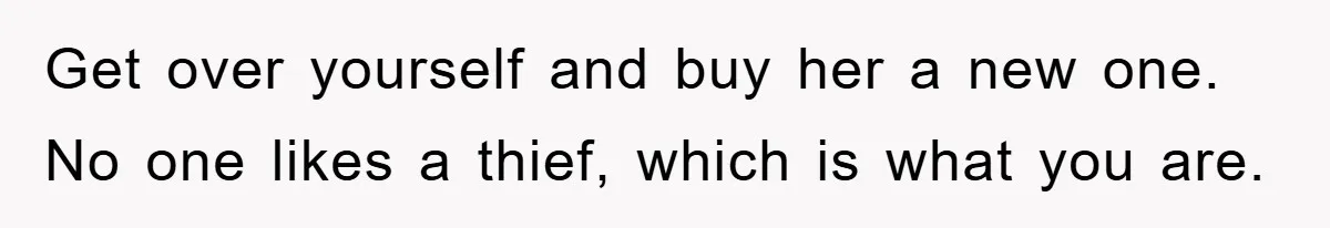 Get over yourself and buy her a new one. No one likes a thief, which is what you are.