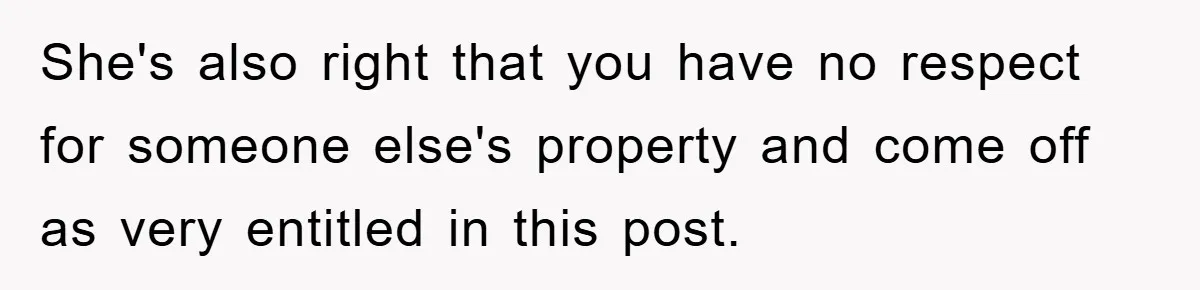 She's also right that you have no respect for someone else's property and come off as very entitled in this post.