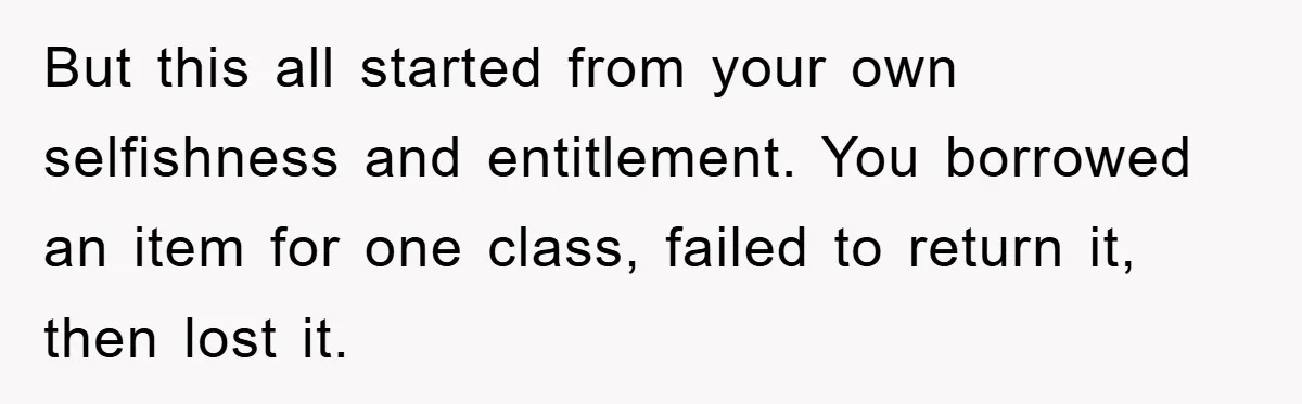 But this all started from your own selfishness and entitlement. You borrowed an item for one class, failed to return it, then lost it.
