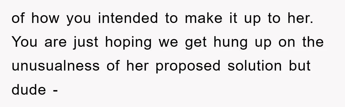 of how you intended to make it up to her. You are just hoping we get hung up on the unusualness of her proposed solution but dude -
