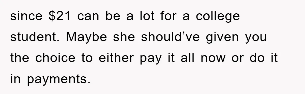 since $21 can be a lot for a college student. Maybe she should’ve given you the choice to either pay it all now or do it in payments.