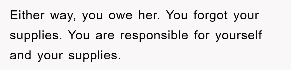 Either way, you owe her. You forgot your supplies. You are responsible for yourself and your supplies.
